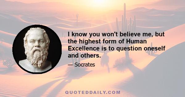 I know you won't believe me, but the highest form of Human Excellence is to question oneself and others.