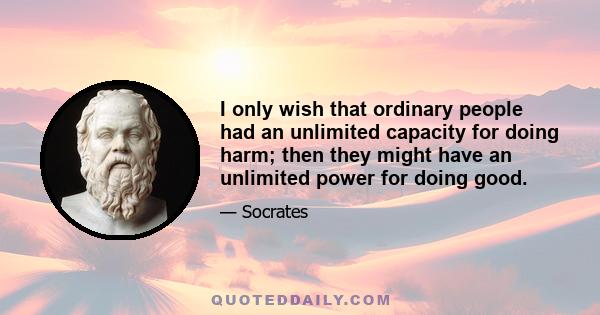 I only wish that ordinary people had an unlimited capacity for doing harm; then they might have an unlimited power for doing good.