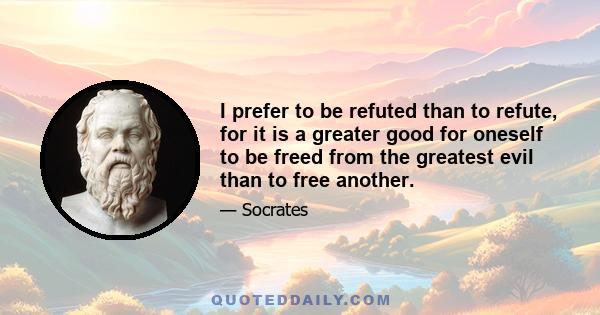 I prefer to be refuted than to refute, for it is a greater good for oneself to be freed from the greatest evil than to free another.