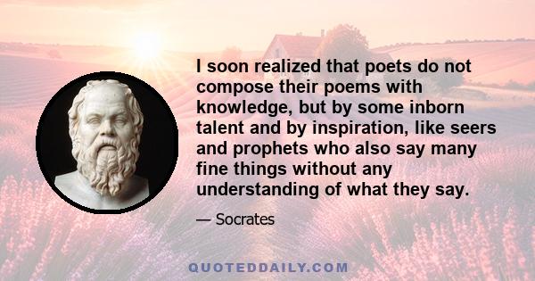 I soon realized that poets do not compose their poems with knowledge, but by some inborn talent and by inspiration, like seers and prophets who also say many fine things without any understanding of what they say.