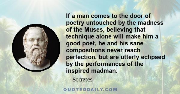 If a man comes to the door of poetry untouched by the madness of the Muses, believing that technique alone will make him a good poet, he and his sane compositions never reach perfection, but are utterly eclipsed by the