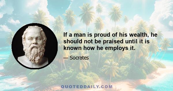 If a man is proud of his wealth, he should not be praised until it is known how he employs it.