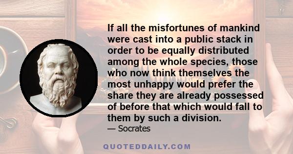 If all the misfortunes of mankind were cast into a public stack in order to be equally distributed among the whole species, those who now think themselves the most unhappy would prefer the share they are already