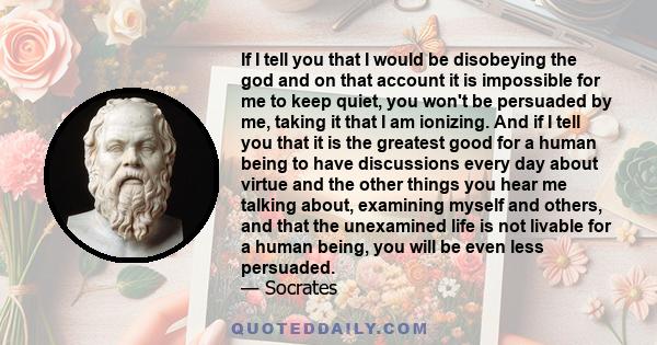 If I tell you that I would be disobeying the god and on that account it is impossible for me to keep quiet, you won't be persuaded by me, taking it that I am ionizing. And if I tell you that it is the greatest good for