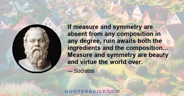 If measure and symmetry are absent from any composition in any degree, ruin awaits both the ingredients and the composition... Measure and symmetry are beauty and virtue the world over.