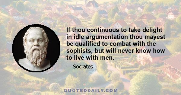 If thou continuous to take delight in idle argumentation thou mayest be qualified to combat with the sophists, but will never know how to live with men.