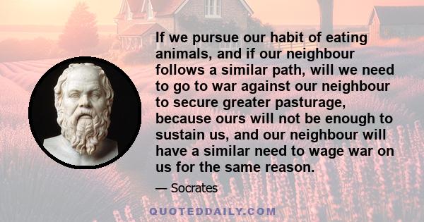 If we pursue our habit of eating animals, and if our neighbour follows a similar path, will we need to go to war against our neighbour to secure greater pasturage, because ours will not be enough to sustain us, and our