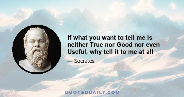 If what you want to tell me is neither True nor Good nor even Useful, why tell it to me at all