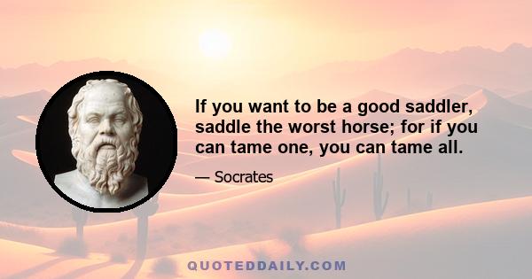 If you want to be a good saddler, saddle the worst horse; for if you can tame one, you can tame all.