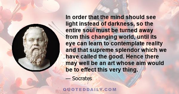 In order that the mind should see light instead of darkness, so the entire soul must be turned away from this changing world, until its eye can learn to contemplate reality and that supreme splendor which we have called 