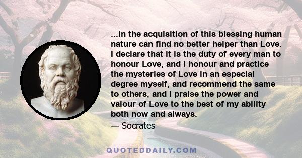 ...in the acquisition of this blessing human nature can find no better helper than Love. I declare that it is the duty of every man to honour Love, and I honour and practice the mysteries of Love in an especial degree