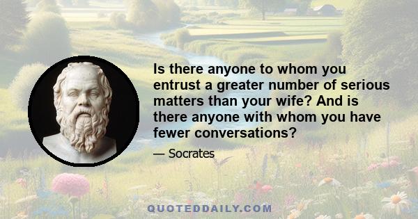 Is there anyone to whom you entrust a greater number of serious matters than your wife? And is there anyone with whom you have fewer conversations?