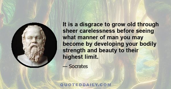 It is a disgrace to grow old through sheer carelessness before seeing what manner of man you may become by developing your bodily strength and beauty to their highest limit.