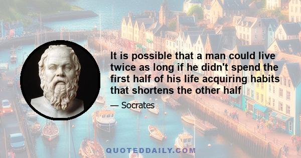 It is possible that a man could live twice as long if he didn't spend the first half of his life acquiring habits that shortens the other half