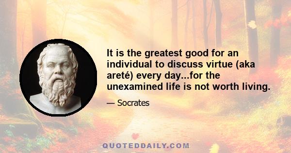 It is the greatest good for an individual to discuss virtue (aka areté) every day...for the unexamined life is not worth living.