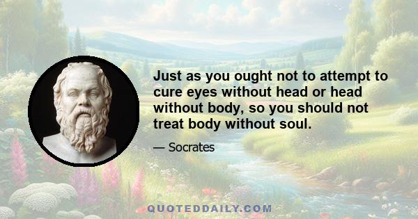 Just as you ought not to attempt to cure eyes without head or head without body, so you should not treat body without soul.