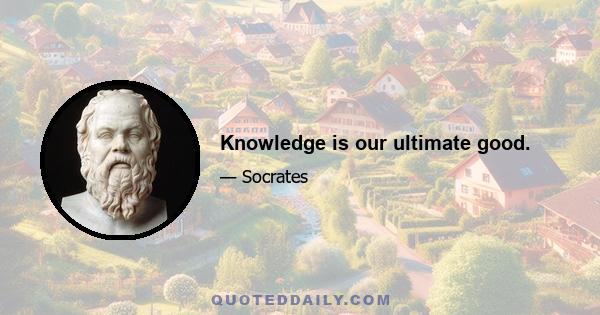 Knowledge is our ultimate good.