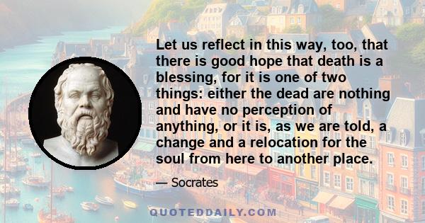 Let us reflect in this way, too, that there is good hope that death is a blessing, for it is one of two things: either the dead are nothing and have no perception of anything, or it is, as we are told, a change and a