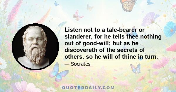 Listen not to a tale-bearer or slanderer, for he tells thee nothing out of good-will; but as he discovereth of the secrets of others, so he will of thine in turn.