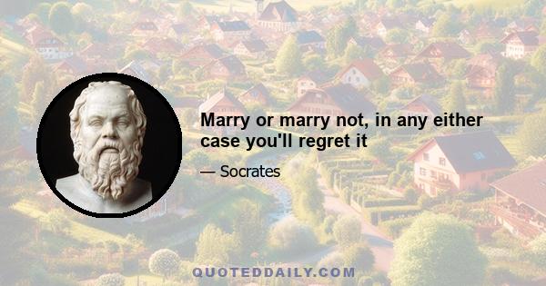 Marry or marry not, in any either case you'll regret it