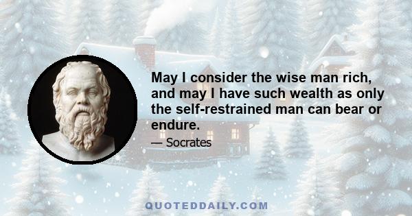 May I consider the wise man rich, and may I have such wealth as only the self-restrained man can bear or endure.