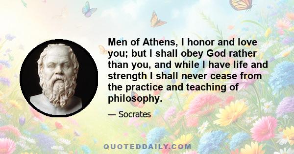 Men of Athens, I honor and love you; but I shall obey God rather than you, and while I have life and strength I shall never cease from the practice and teaching of philosophy.