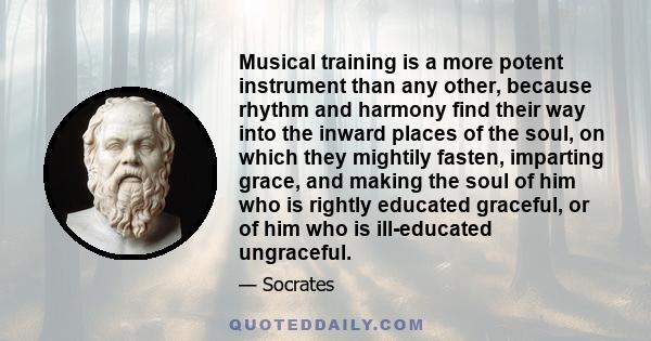 Musical training is a more potent instrument than any other, because rhythm and harmony find their way into the inward places of the soul, on which they mightily fasten, imparting grace, and making the soul of him who