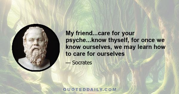 My friend...care for your psyche...know thyself, for once we know ourselves, we may learn how to care for ourselves