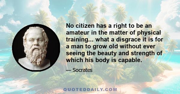 No citizen has a right to be an amateur in the matter of physical training... what a disgrace it is for a man to grow old without ever seeing the beauty and strength of which his body is capable.