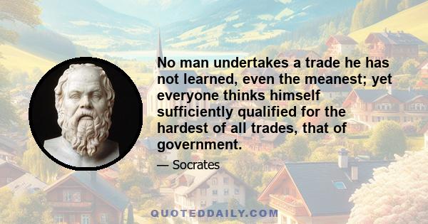 No man undertakes a trade he has not learned, even the meanest; yet everyone thinks himself sufficiently qualified for the hardest of all trades, that of government.