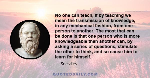 No one can teach, if by teaching we mean the transmission of knowledge, in any mechanical fashion, from one person to another. The most that can be done is that one person who is more knowledgeable than another can, by