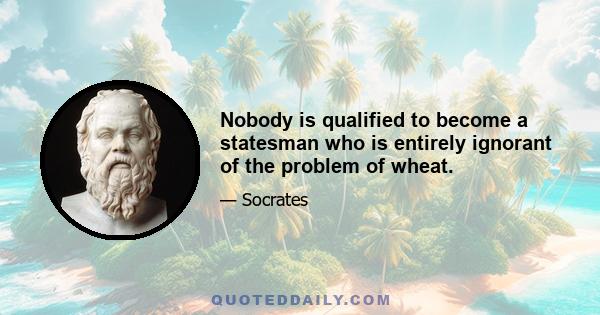 Nobody is qualified to become a statesman who is entirely ignorant of the problem of wheat.