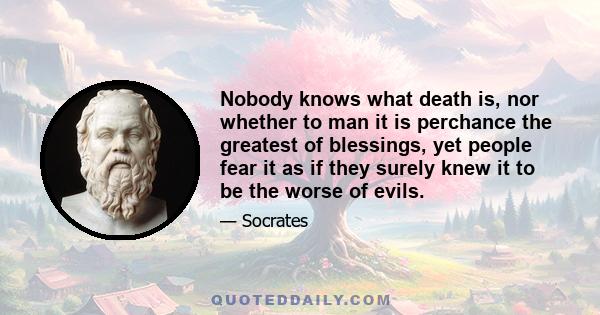 Nobody knows what death is, nor whether to man it is perchance the greatest of blessings, yet people fear it as if they surely knew it to be the worse of evils.