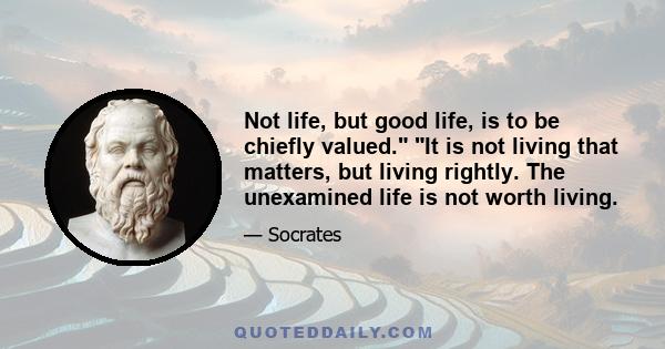 Not life, but good life, is to be chiefly valued. It is not living that matters, but living rightly. The unexamined life is not worth living.