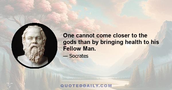 One cannot come closer to the gods than by bringing health to his Fellow Man.