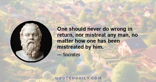 One should never do wrong in return, nor mistreat any man, no matter how one has been mistreated by him.