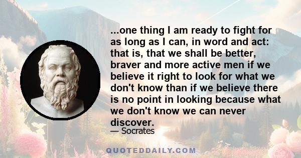 ...one thing I am ready to fight for as long as I can, in word and act: that is, that we shall be better, braver and more active men if we believe it right to look for what we don't know than if we believe there is no