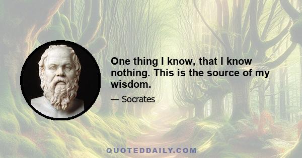 One thing I know, that I know nothing. This is the source of my wisdom.