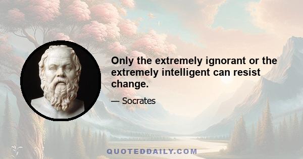 Only the extremely ignorant or the extremely intelligent can resist change.