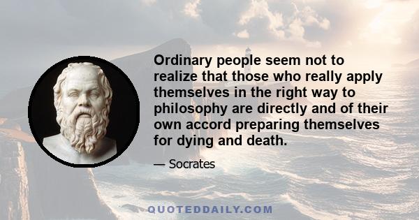 Ordinary people seem not to realize that those who really apply themselves in the right way to philosophy are directly and of their own accord preparing themselves for dying and death.