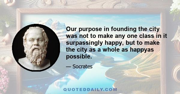 Our purpose in founding the city was not to make any one class in it surpassingly happy, but to make the city as a whole as happyas possible.