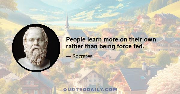 People learn more on their own rather than being force fed.