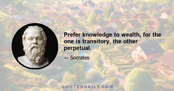 Prefer knowledge to wealth, for the one is transitory, the other perpetual.