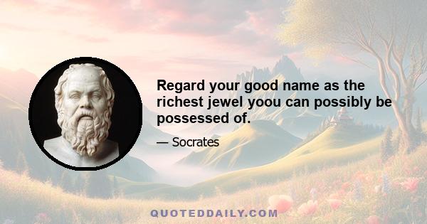 Regard your good name as the richest jewel yoou can possibly be possessed of.