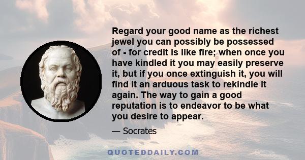 Regard your good name as the richest jewel you can possibly be possessed of - for credit is like fire; when once you have kindled it you may easily preserve it, but if you once extinguish it, you will find it an arduous 