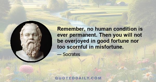 Remember, no human condition is ever permanent. Then you will not be overjoyed in good fortune nor too scornful in misfortune.