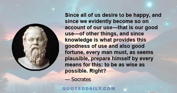 Since all of us desire to be happy, and since we evidently become so on account of our use—that is our good use—of other things, and since knowledge is what provides this goodness of use and also good fortune, every man 