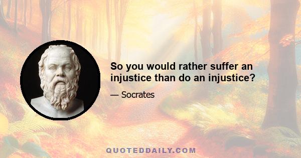 So you would rather suffer an injustice than do an injustice?