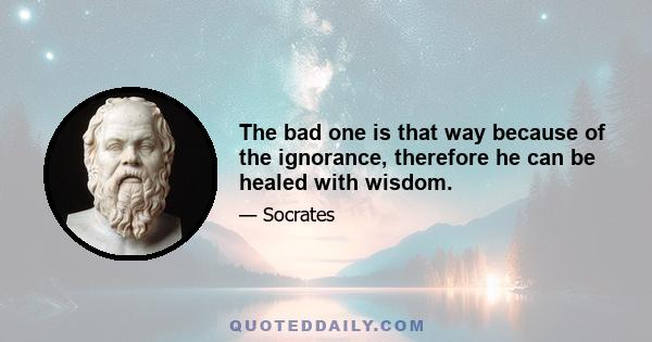 The bad one is that way because of the ignorance, therefore he can be healed with wisdom.