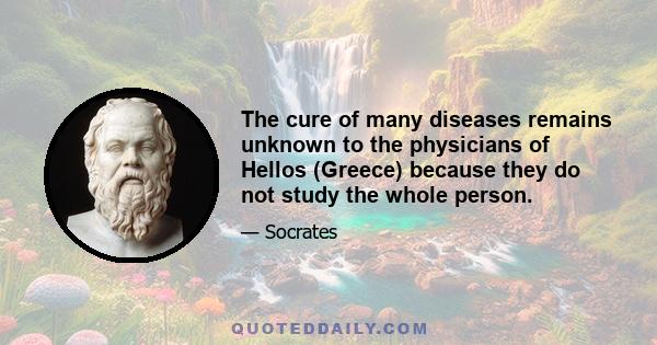 The cure of many diseases remains unknown to the physicians of Hellos (Greece) because they do not study the whole person.